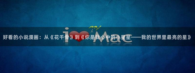 腐漫画网进入：好看的小说漫画：从《花千骨》到《你是我心中的小星星——我的世界里最亮的星》